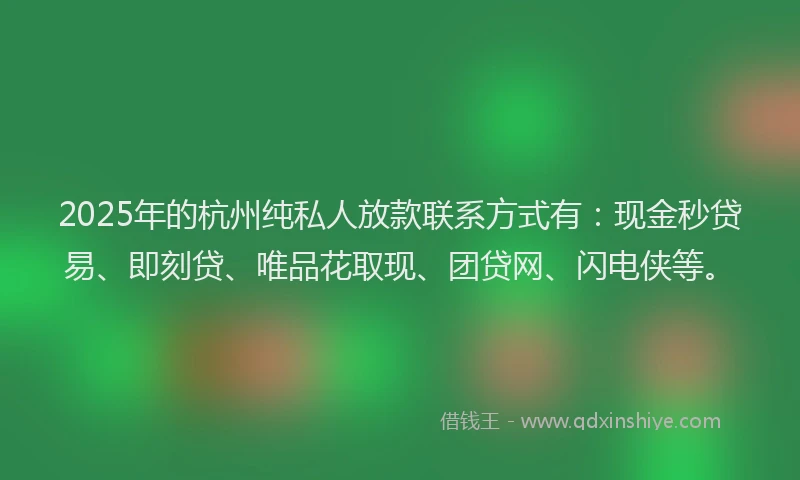 2025年的杭州纯私人放款联系方式有：现金秒贷易、即刻贷、唯品花取现、团贷网、闪电侠等。