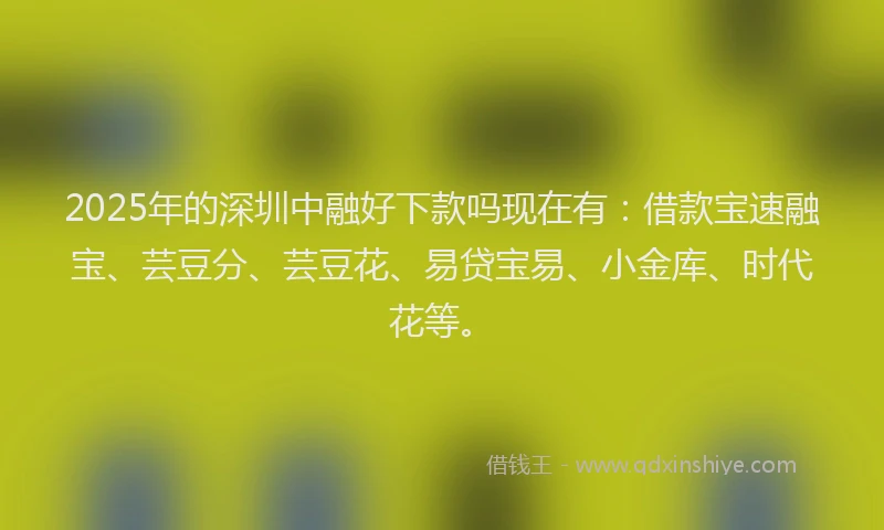 2025年的深圳中融好下款吗现在有：借款宝速融宝、芸豆分、芸豆花、易贷宝易、小金库、时代花等。