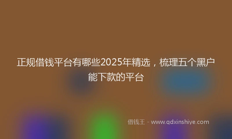 正规借钱平台有哪些2025年精选，梳理五个黑户能下款的平台