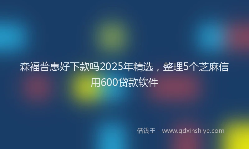 森福普惠好下款吗2025年精选，整理5个芝麻信用600贷款软件