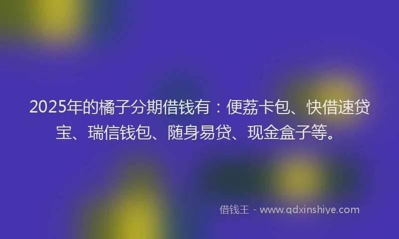 2025年的橘子分期借钱有：便荔卡包、快借速贷宝、瑞信钱包、随身易贷、现金盒子等。