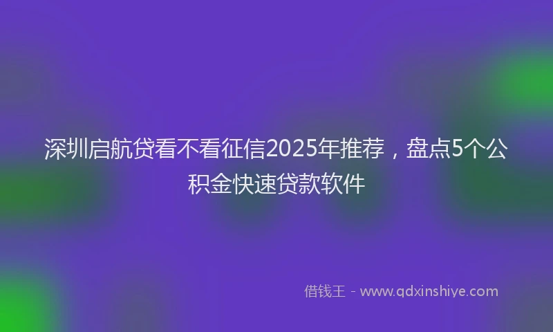深圳启航贷看不看征信2025年推荐，盘点5个公积金快速贷款软件