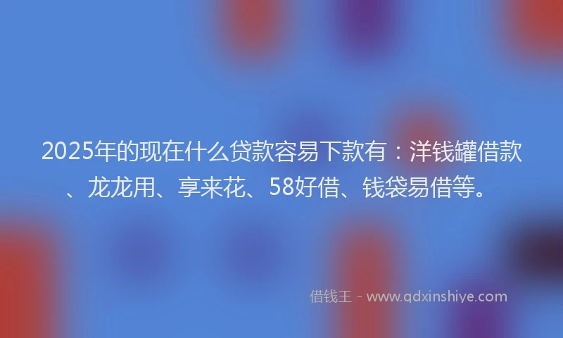2025年的现在什么贷款容易下款有：洋钱罐借款、龙龙用、享来花、58好借、钱袋易借等。