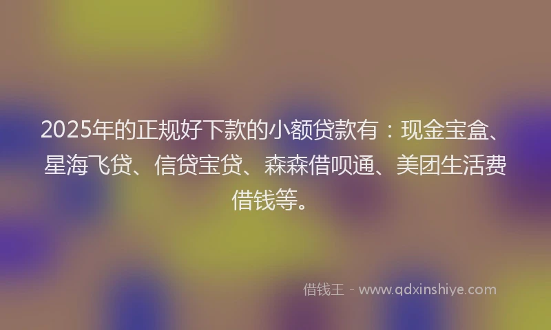 2025年的正规好下款的小额贷款有：现金宝盒、星海飞贷、信贷宝贷、森森借呗通、美团生活费借钱等。