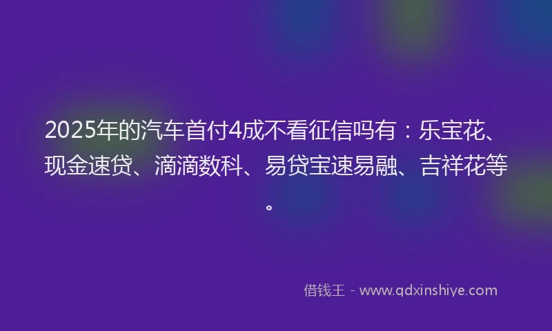 2025年的汽车首付4成不看征信吗有：乐宝花、现金速贷、滴滴数科、易贷宝速易融、吉祥花等。