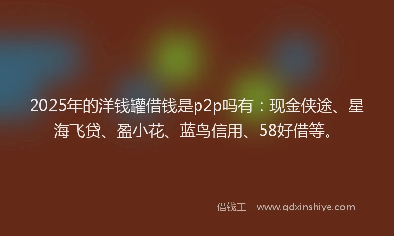 2025年的洋钱罐借钱是p2p吗有：现金侠途、星海飞贷、盈小花、蓝鸟信用、58好借等。