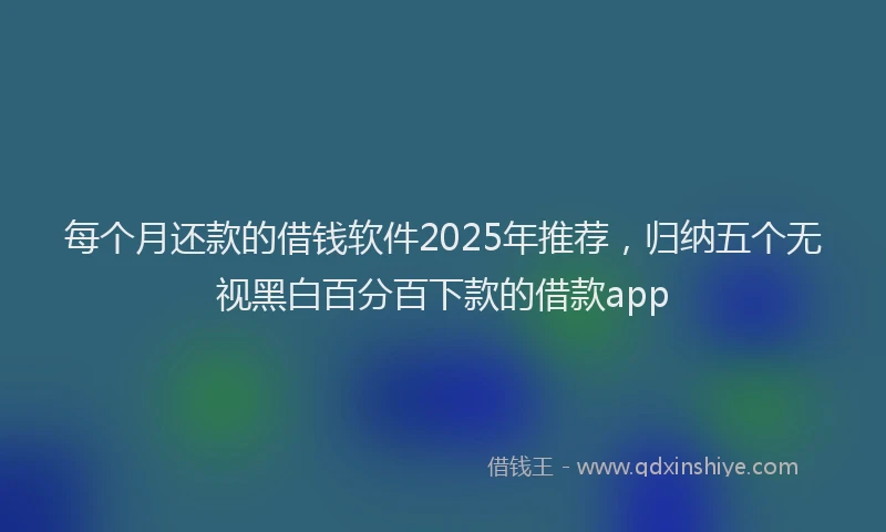 每个月还款的借钱软件2025年推荐，归纳五个无视黑白百分百下款的借款app