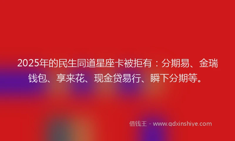 2025年的民生同道星座卡被拒有：分期易、金瑞钱包、享来花、现金贷易行、瞬下分期等。