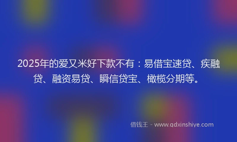 2025年的爱又米好下款不有：易借宝速贷、疾融贷、融资易贷、瞬信贷宝、橄榄分期等。