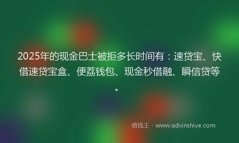 2025年的现金巴士被拒多长时间有：速贷宝、快借速贷宝盒、便荔钱包、现金秒借融、瞬信贷等。