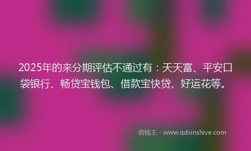 2025年的来分期评估不通过有：天天富、平安口袋银行、畅贷宝钱包、借款宝快贷、好运花等。