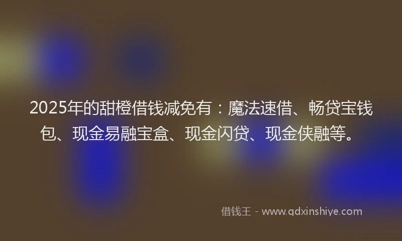 2025年的甜橙借钱减免有：魔法速借、畅贷宝钱包、现金易融宝盒、现金闪贷、现金侠融等。