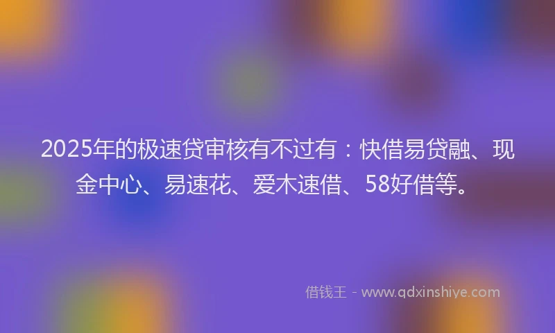 2025年的极速贷审核有不过有：快借易贷融、现金中心、易速花、爱木速借、58好借等。
