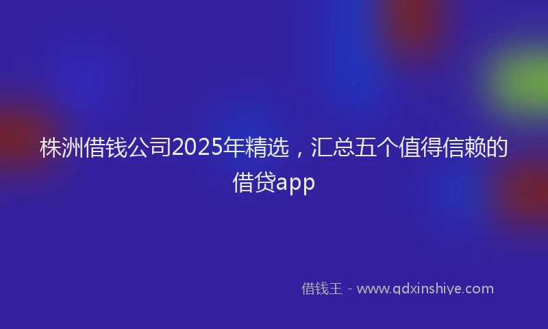 株洲借钱公司2025年精选，汇总五个值得信赖的借贷app