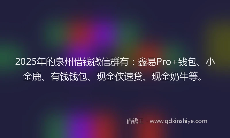 2025年的泉州借钱微信群有：鑫易Pro+钱包、小金鹿、有钱钱包、现金侠速贷、现金奶牛等。