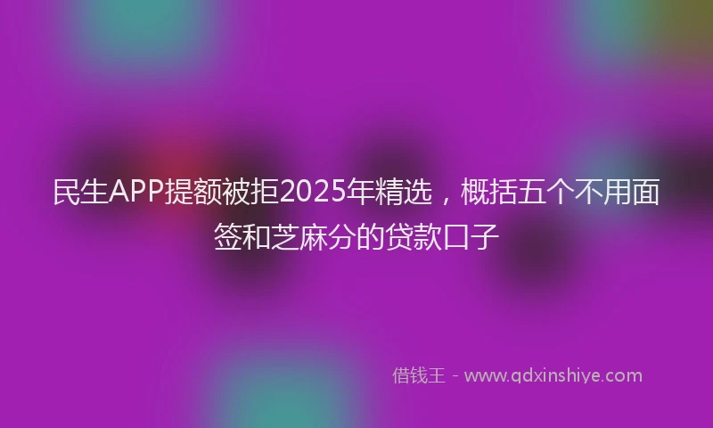 民生APP提额被拒2025年精选，概括五个不用面签和芝麻分的贷款口子