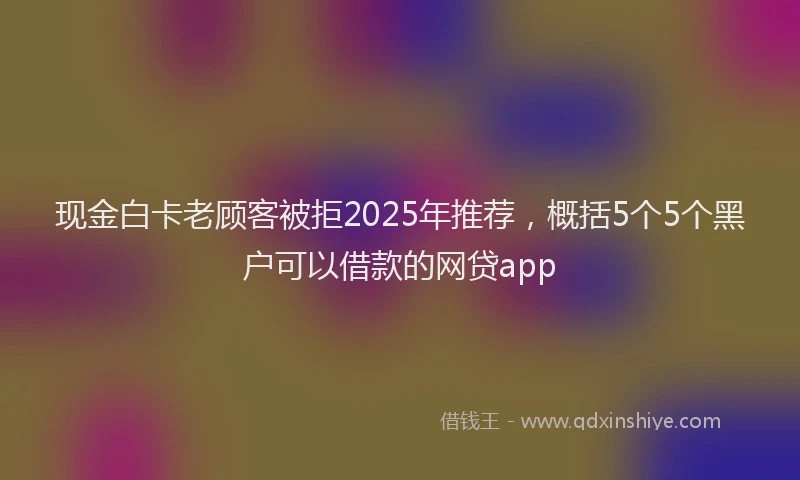现金白卡老顾客被拒2025年推荐，概括5个5个黑户可以借款的网贷app