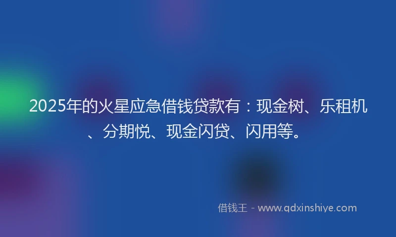 2025年的火星应急借钱贷款有：现金树、乐租机、分期悦、现金闪贷、闪用等。