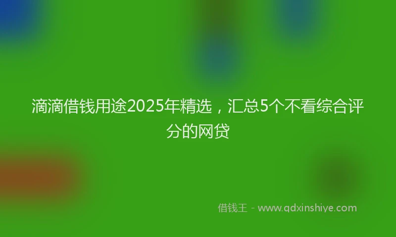 滴滴借钱用途2025年精选，汇总5个不看综合评分的网贷