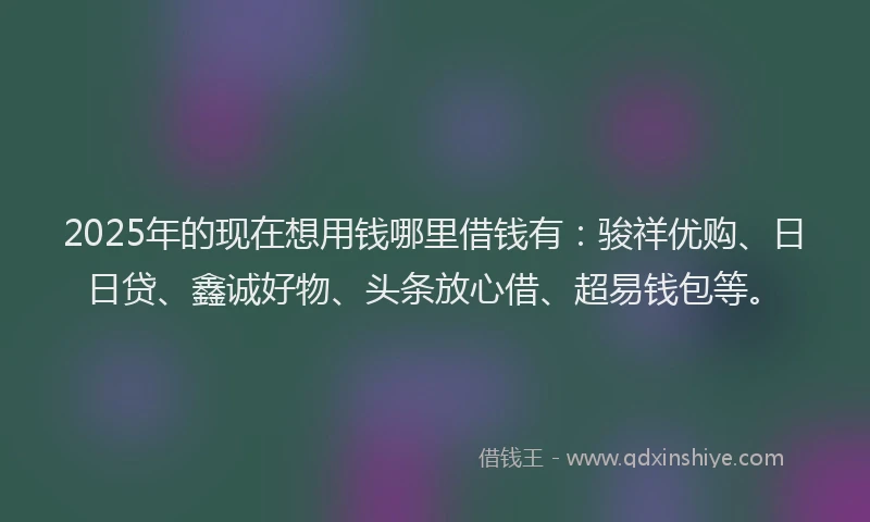 2025年的现在想用钱哪里借钱有：骏祥优购、日日贷、鑫诚好物、头条放心借、超易钱包等。