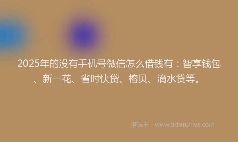 2025年的没有手机号微信怎么借钱有：智享钱包、新一花、省时快贷、榕贝、滴水贷等。