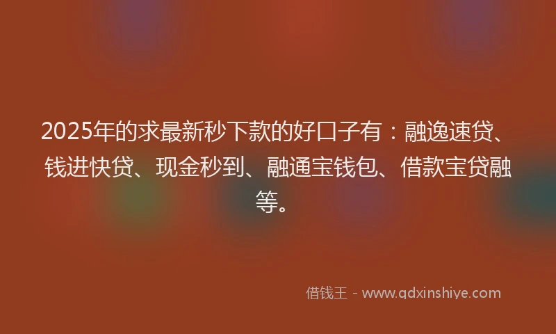 2025年的求最新秒下款的好口子有：融逸速贷、钱进快贷、现金秒到、融通宝钱包、借款宝贷融等。