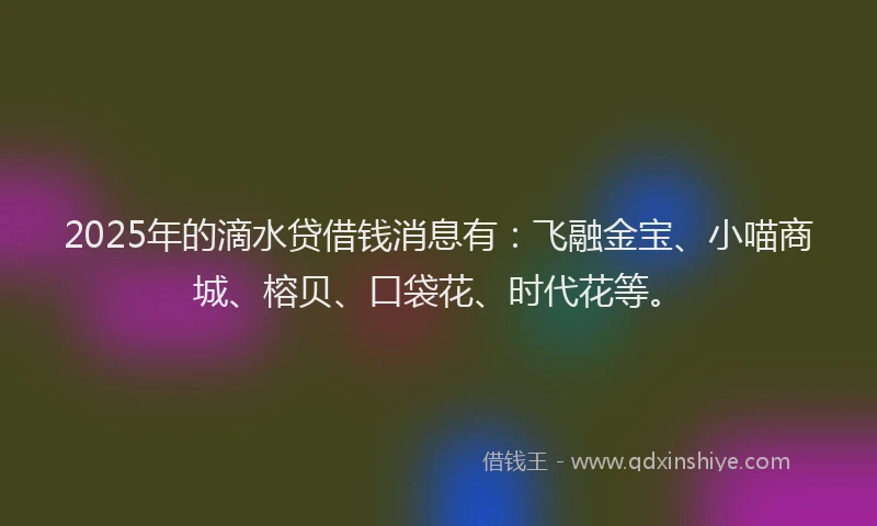 2025年的滴水贷借钱消息有：飞融金宝、小喵商城、榕贝、口袋花、时代花等。