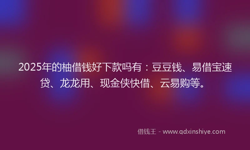 2025年的柚借钱好下款吗有：豆豆钱、易借宝速贷、龙龙用、现金侠快借、云易购等。