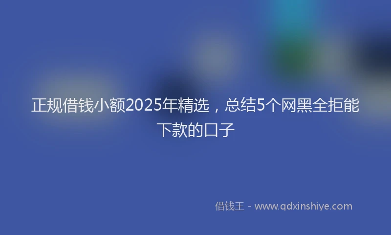 正规借钱小额2025年精选，总结5个网黑全拒能下款的口子