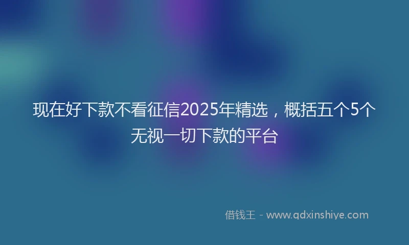 现在好下款不看征信2025年精选，概括五个5个无视一切下款的平台
