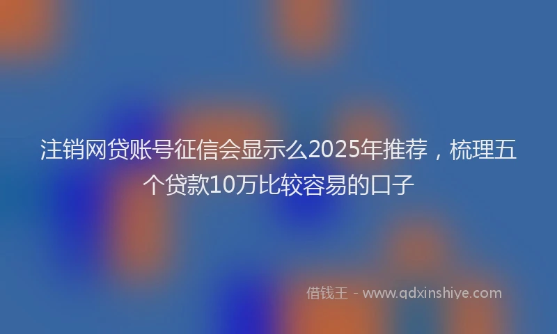 注销网贷账号征信会显示么2025年推荐，梳理五个贷款10万比较容易的口子