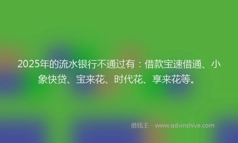 2025年的流水银行不通过有：借款宝速借通、小象快贷、宝来花、时代花、享来花等。