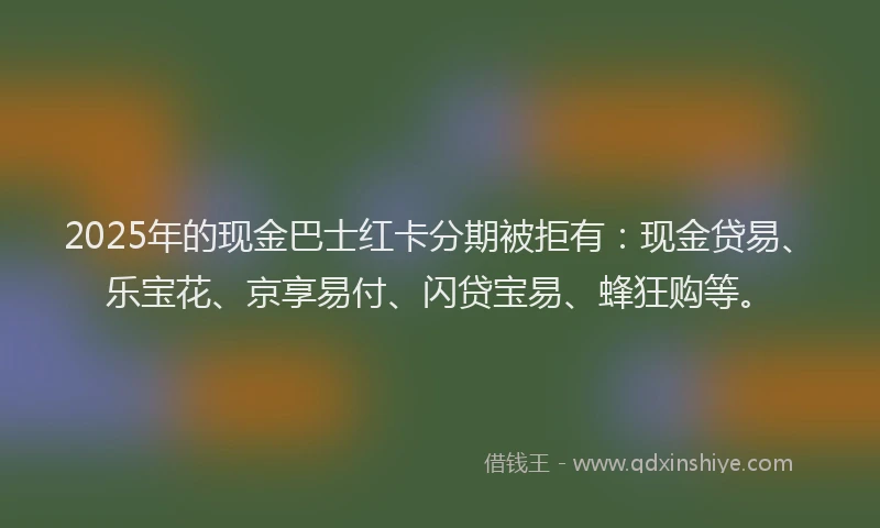 2025年的现金巴士红卡分期被拒有：现金贷易、乐宝花、京享易付、闪贷宝易、蜂狂购等。