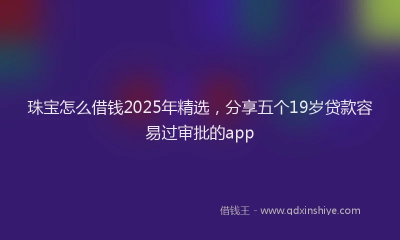 珠宝怎么借钱2025年精选，分享五个19岁贷款容易过审批的app