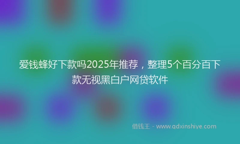 爱钱蜂好下款吗2025年推荐，整理5个百分百下款无视黑白户网贷软件