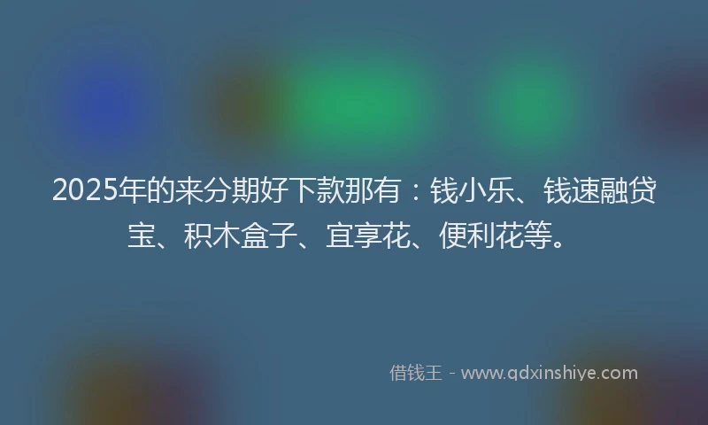 2025年的来分期好下款那有：钱小乐、钱速融贷宝、积木盒子、宜享花、便利花等。