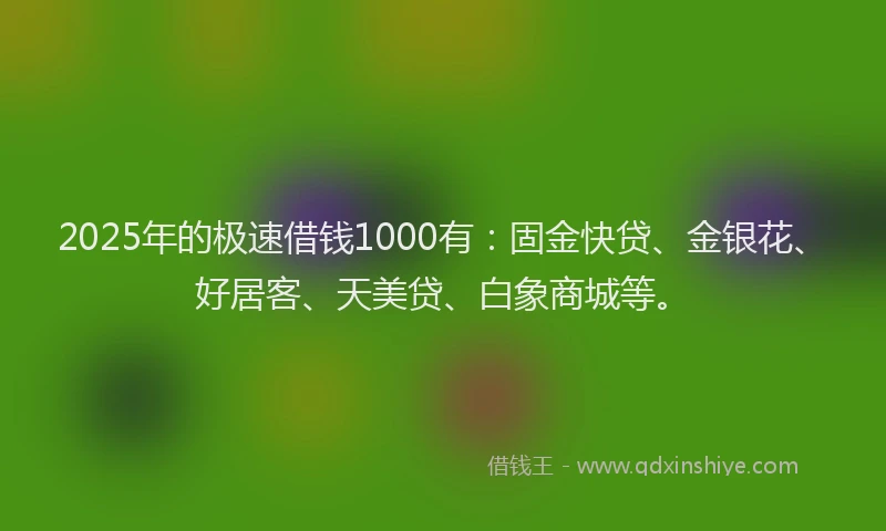 2025年的极速借钱1000有：固金快贷、金银花、好居客、天美贷、白象商城等。