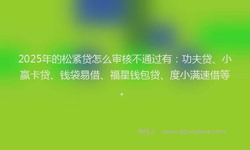 2025年的松紧贷怎么审核不通过有：功夫贷、小赢卡贷、钱袋易借、福星钱包贷、度小满速借等。
