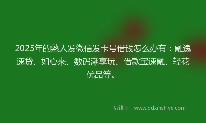 2025年的熟人发微信发卡号借钱怎么办有：融逸速贷、如心来、数码潮享玩、借款宝速融、轻花优品等。