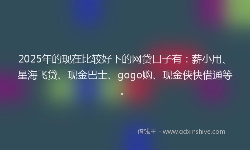 2025年的现在比较好下的网贷口子有：薪小用、星海飞贷、现金巴士、gogo购、现金侠快借通等。
