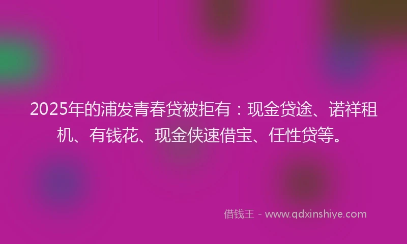 2025年的浦发青春贷被拒有：现金贷途、诺祥租机、有钱花、现金侠速借宝、任性贷等。