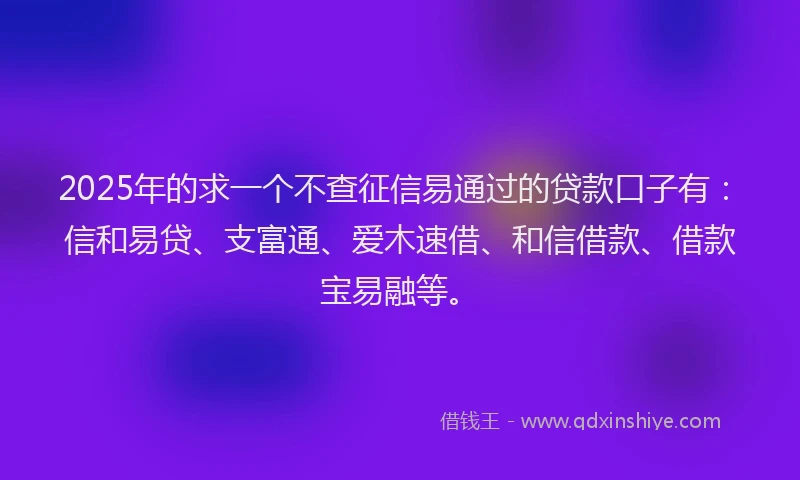 2025年的求一个不查征信易通过的贷款口子有：信和易贷、支富通、爱木速借、和信借款、借款宝易融等。