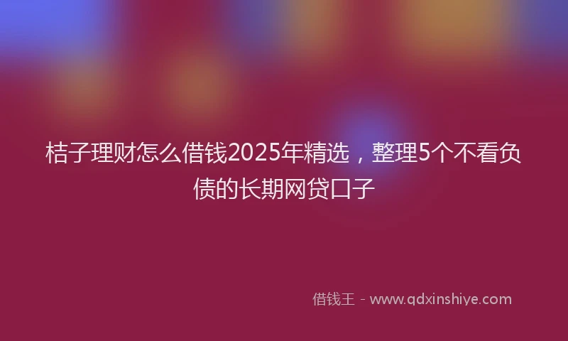 桔子理财怎么借钱2025年精选，整理5个不看负债的长期网贷口子