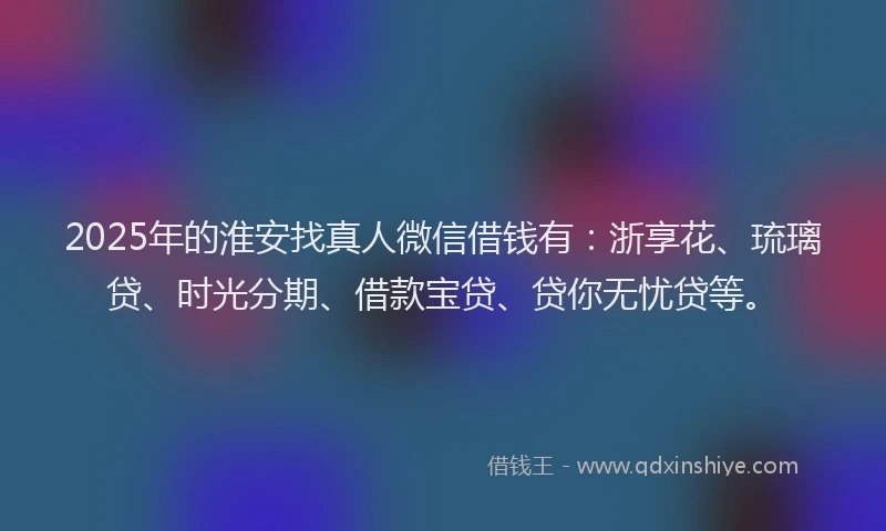 2025年的淮安找真人微信借钱有：浙享花、琉璃贷、时光分期、借款宝贷、贷你无忧贷等。