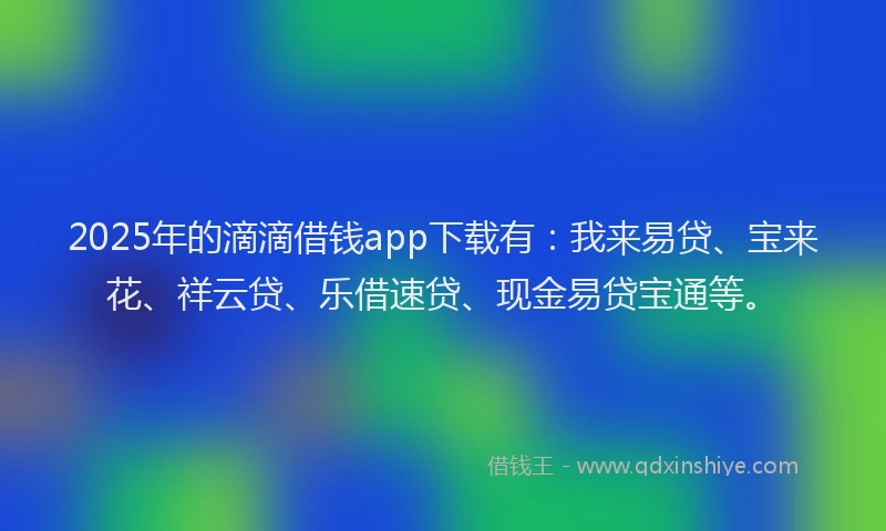 2025年的滴滴借钱app下载有：我来易贷、宝来花、祥云贷、乐借速贷、现金易贷宝通等。