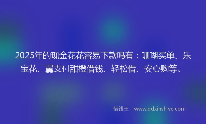 2025年的现金花花容易下款吗有：珊瑚买单、乐宝花、翼支付甜橙借钱、轻松借、安心购等。