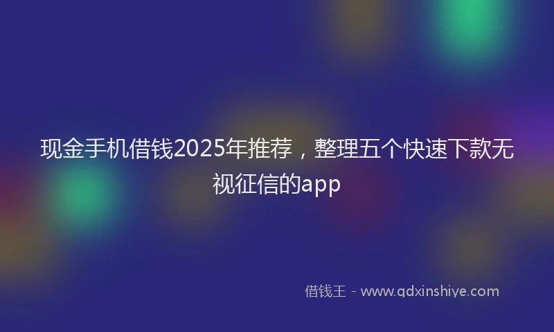 现金手机借钱2025年推荐，整理五个快速下款无视征信的app
