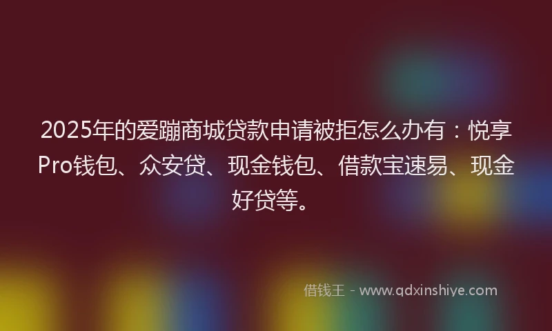 2025年的爱蹦商城贷款申请被拒怎么办有：悦享Pro钱包、众安贷、现金钱包、借款宝速易、现金好贷等。