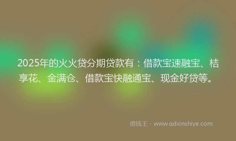 2025年的火火贷分期贷款有：借款宝速融宝、桔享花、金满仓、借款宝快融通宝、现金好贷等。
