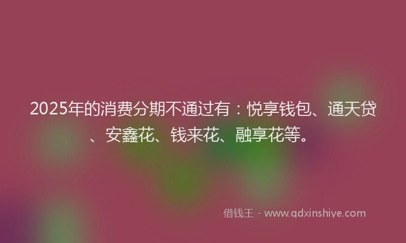 2025年的消费分期不通过有：悦享钱包、通天贷、安鑫花、钱来花、融享花等。